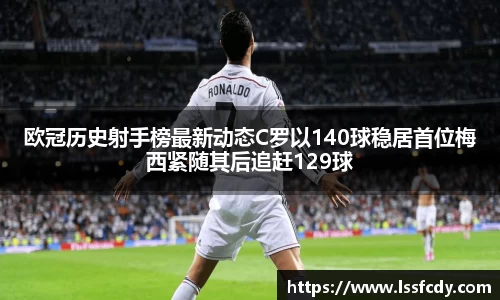 欧冠历史射手榜最新动态C罗以140球稳居首位梅西紧随其后追赶129球
