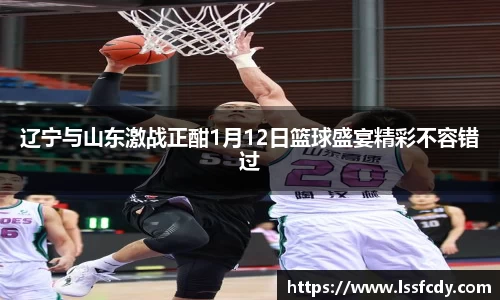 辽宁与山东激战正酣1月12日篮球盛宴精彩不容错过